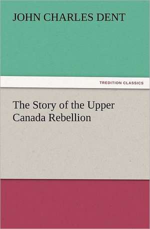 The Story of the Upper Canada Rebellion de John Charles Dent