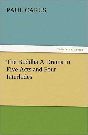 The Buddha a Drama in Five Acts and Four Interludes: Some Tales in Verse de Paul Carus