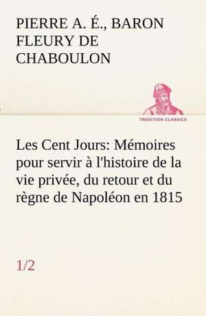 Les Cent Jours (1/2) Memoires Pour Servir A L'Histoire de La Vie Privee, Du Retour Et Du Regne de Napoleon En 1815.: Ouvrage Enrichi de Nombreux Dessins de Busnel, de Deux Dessins... Et D'Un Portrait de L'Auteur Par St-Charles Roman de de Baron Pierre Alexandre Édouard Fleury de Chaboulon