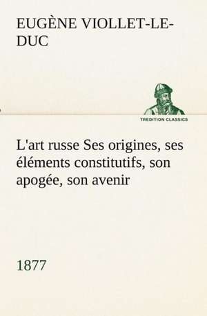 L'Art Russe Ses Origines, Ses L Ments Constitutifs, Son Apog E, Son Avenir (1877): Les Th Ories Et Les Exemples3 de Eugène-Emmanuel Viollet-le-Duc