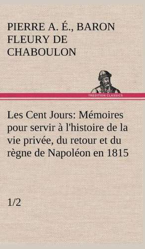 Les Cent Jours (1/2) M Moires Pour Servir L'Histoire de La Vie Priv E, Du Retour Et Du R Gne de Napol on En 1815.: Ouvrage Enrichi de Nombreux Dessins de Busnel, de Deux Dessins... Et D'Un Portrait de L'Auteur Par St-Charles Roman de de Baron Pierre Alexandre Édouard Fleury de Chaboulon