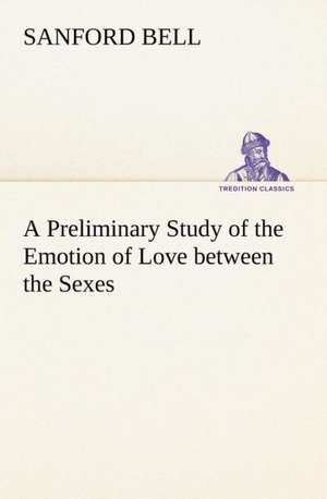 A Preliminary Study of the Emotion of Love Between the Sexes: Humbly Addressed to All Who Believe de Sanford Bell