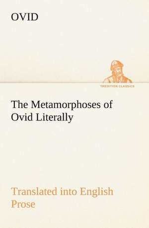 The Metamorphoses of Ovid Literally Translated Into English Prose, with Copious Notes and Explanations: Prior, Congreve, Blackmore, Pope de Ovid