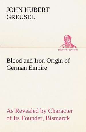 Blood and Iron Origin of German Empire as Revealed by Character of Its Founder, Bismarck: Treasures of the Island de John Hubert Greusel