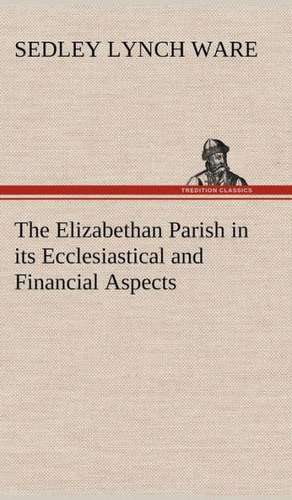 The Elizabethan Parish in Its Ecclesiastical and Financial Aspects: Positive and Negative de Sedley Lynch Ware