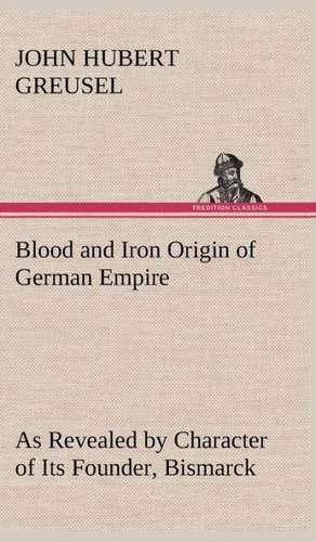 Blood and Iron Origin of German Empire as Revealed by Character of Its Founder, Bismarck: Treasures of the Island de John Hubert Greusel