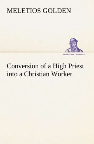 Conversion of a High Priest Into a Christian Worker: With a Description of the Various Investments Chiefly Dealt in on the Stock Exchange, and the Mode of Dealing Ther de M. (Meletios) Golden