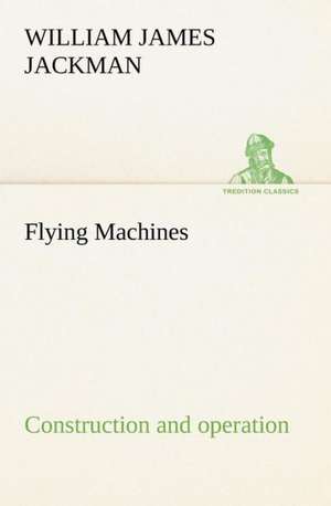 Flying Machines: Construction and Operation; A Practical Book Which Shows, in Illustrations, Working Plans and Text, How to Build and N de William James Jackman