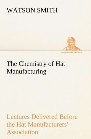 The Chemistry of Hat Manufacturing Lectures Delivered Before the Hat Manufacturers' Association de Watson Smith