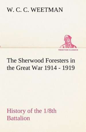 The Sherwood Foresters in the Great War 1914 - 1919 History of the 1/8th Battalion de W. C. C. Weetman