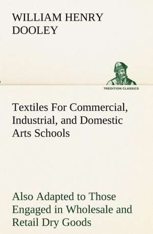 Textiles For Commercial, Industrial, and Domestic Arts Schools; Also Adapted to Those Engaged in Wholesale and Retail Dry Goods, Wool, Cotton, and Dressmaker's Trades de William H. (William Henry) Dooley