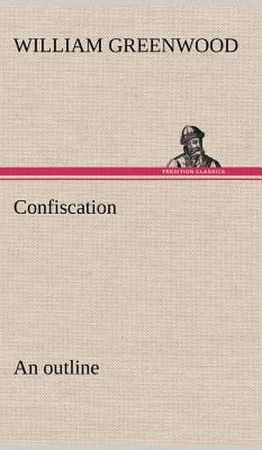 Confiscation; An Outline: 2nd Edition for Ironware, Tinware, Wood, Etc. with Sections on Tinplating and Galvanizing de William Greenwood