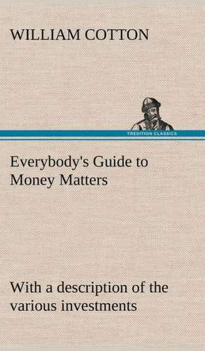 Everybody's Guide to Money Matters: With a Description of the Various Investments Chiefly Dealt in on the Stock Exchange, and the Mode of Dealing Ther de William Cotton