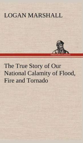 The True Story of Our National Calamity of Flood, Fire and Tornado de Logan Marshall