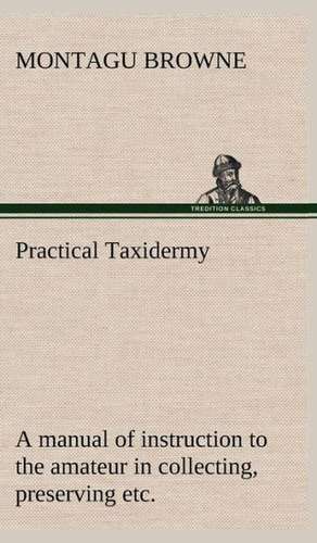 Practical Taxidermy a Manual of Instruction to the Amateur in Collecting, Preserving, and Setting Up Natural History Specimens of All Kinds. to Which: The Rights of Man de Montagu Browne