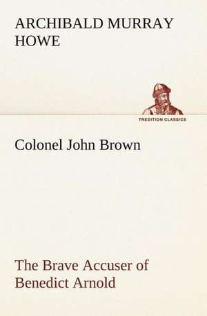 Colonel John Brown, of Pittsfield, Massachusetts, the Brave Accuser of Benedict Arnold de Archibald Murray Howe