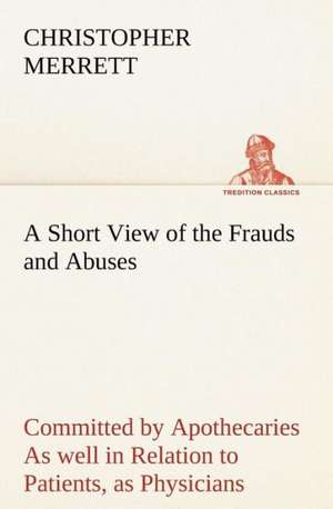 A Short View of the Frauds and Abuses Committed by Apothecaries as Well in Relation to Patients, as Physicians: And of the Only Remedy Thereof by PH de Christopher Merrett