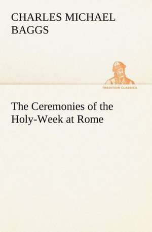 The Ceremonies of the Holy-Week at Rome de Charles Michael Baggs