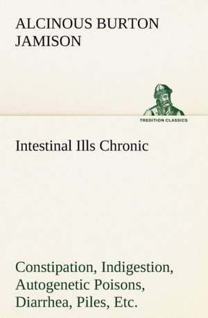 Intestinal Ills Chronic Constipation, Indigestion, Autogenetic Poisons, Diarrhea, Piles, Etc. Also Auto-Infection, Auto-Intoxication, Anemia, Emaciati: Poems de Alcinous B. (Alcinous Burton) Jamison