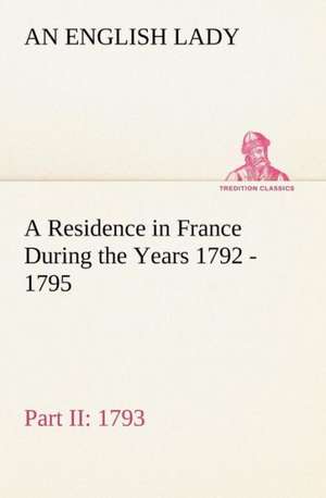 A Residence in France During the Years 1792, 1793, 1794 and 1795, Part II., 1793 Described in a Series of Letters from an English Lady: With General de An English Lady