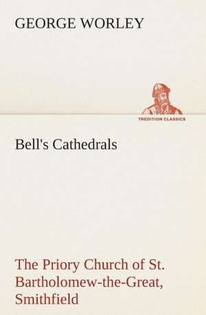 Bell's Cathedrals: The Priory Church of St. Bartholomew-The-Great, Smithfield a Short History of the Foundation and a Description of the de George Worley