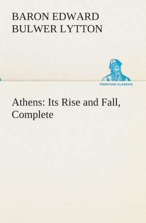 Athens: Its Rise and Fall, Complete de Baron Edward Bulwer Lytton Lytton