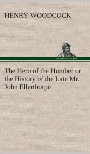 The Hero of the Humber or the History of the Late Mr. John Ellerthorpe de Henry Woodcock