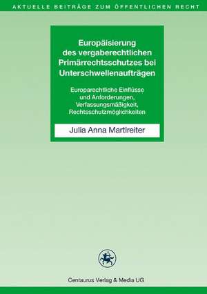 Europäisierung des vergaberechtlichen Primärrechtsschutzes bei Unterschwellenaufträgen: Europarechtliche Einflüsse und Anforderungen, Verfassungsmäßigkeit, Rechtsschutzmöglichkeiten de Julia Anna Martlreiter