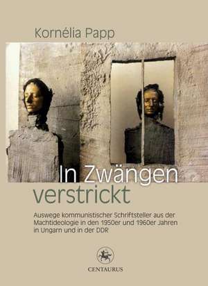 In Zwängen verstrickt: Auswege kommunistischer Schriftsteller aus der Machtideologie in den 1950er und 1960er Jahren in Ungarn und in der DDR de Kornelia Papp