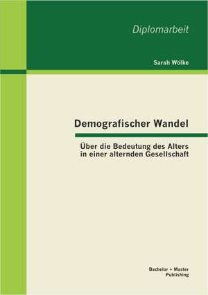 Demografischer Wandel: Ber Die Bedeutung Des Alters in Einer Alternden Gesellschaft de Sarah Wölke