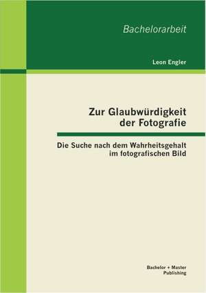 Zur Glaubw Rdigkeit Der Fotografie: Die Suche Nach Dem Wahrheitsgehalt Im Fotografischen Bild de Leon Engler