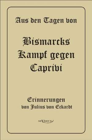 Aus Den Tagen Von Bismarcks Kampf Gegen Caprivi. Erinnerungen Von Julius Von Eckardt: Ein Blick in Sein Leben de Julius von Eckhardt