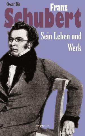 Franz Schubert - Sein Leben Und Sein Werk: Ein Beitrag Zur Geschichte Und Zur Systematischen Grundlegung Der Erkenntnistheorie de Oscar Bie