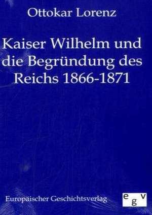 Kaiser Wilhelm und die Begründung des Reichs 1866-1871 de Ottokar Lorenz