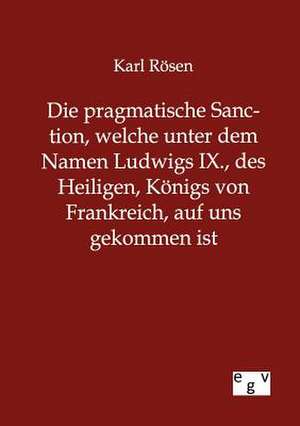 Die pragmatische Sanction, welche unter dem Namen Ludwigs IX., des Heiligen, Königs von Frankreich, auf uns gekommen ist de Karl Rösen