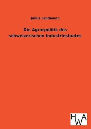 Die Agrarpolitik Des Schweizerischen Industriestaates: Ein Lehrbuch Von 1922. Fur Studierende Und Konstrukteure de Julius Landmann