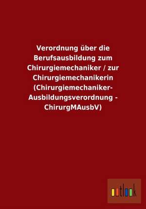 Verordnung über die Berufsausbildung zum Chirurgiemechaniker / zur Chirurgiemechanikerin (Chirurgiemechaniker-Ausbildungsverordnung - ChirurgMAusbV) de Ohne Autor