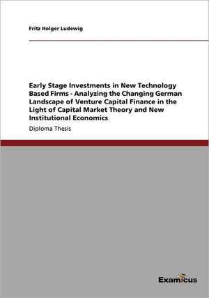 Early Stage Investments in New Technology Based Firms - Analyzing the Changing German Landscape of Venture Capital Finance in the Light of Capital Market Theory and New Institutional Economics de Fritz Holger Ludewig