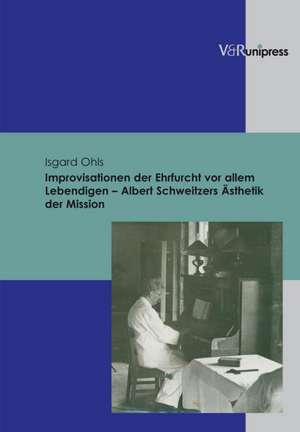 Improvisationen Der Ehrfurcht VOR Allem Lebendigen - Albert Schweitzers Asthetik Der Mission: Unter Berucksichtigung Der Geschichtlichen Und Theologischen Entwicklung in Deutschland Von 1875 Bi de Isgard Ohls