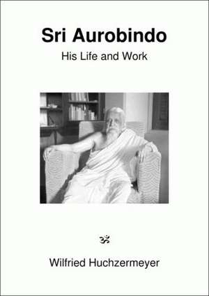 Sri Aurobindo. His Life and Work de Wilfried Huchzermeyer