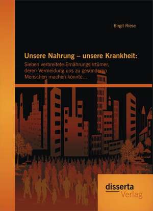 Unsere Nahrung - Unsere Krankheit: Sieben Verbreitete Ernahrungsirrtumer, Deren Vermeidung Uns Zu Gesunderen Menschen Machen Konnte... de Birgit Riese