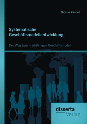 Systematische Geschaftsmodellentwicklung: Der Weg Zum Marktfahigen Geschaftsmodell de Thomas Kandolf