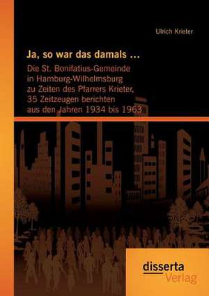 Ja, So War Das Damals ...: Die St. Bonifatius-Gemeinde in Hamburg-Wilhelmsburg Zu Zeiten Des Pfarrers Krieter, 35 Zeitzeugen Berichten Aus Den Ja de Ulrich Krieter