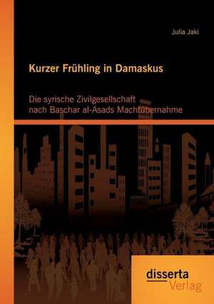 Kurzer Fruhling in Damaskus: Die Syrische Zivilgesellschaft Nach Baschar Al-Asads Machtubernahme de Julia Jaki