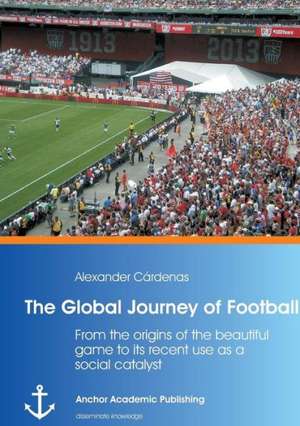 The Global Journey of Football: From the origins of the beautiful game to its recent use as a social catalyst de Alexander Cárdenas