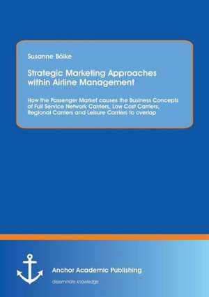 Strategic Marketing Approaches within Airline Management: How the Passenger Market causes the Business Concepts of Full Service Network Carriers, Low Cost Carriers, Regional Carriers and Leisure Carriers to overlap de Susanne Bölke