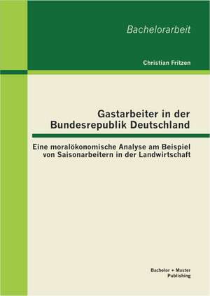 Gastarbeiter in Der Bundesrepublik Deutschland: Eine Moralokonomische Analyse Am Beispiel Von Saisonarbeitern in Der Landwirtschaft de Christian Fritzen