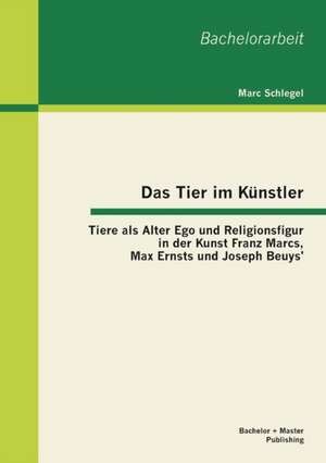 Das Tier Im Kunstler: Tiere ALS Alter Ego Und Religionsfigur in Der Kunst Franz Marcs, Max Ernsts Und Joseph Beuys' de Marc Schlegel