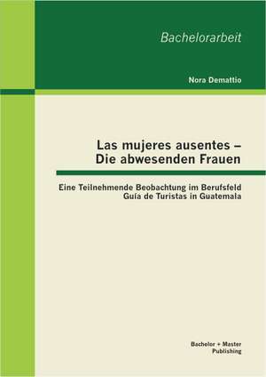 Las Mujeres Ausentes - Die Abwesenden Frauen: Eine Teilnehmende Beobachtung Im Berufsfeld Guia de Turistas in Guatemala de Nora Demattio