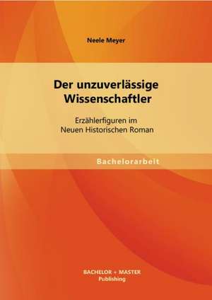 Der Unzuverlassige Wissenschaftler: Erzahlerfiguren Im Neuen Historischen Roman de Neele Meyer